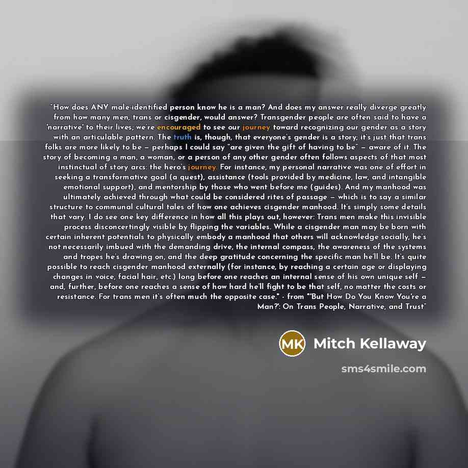 “How does ANY male-identified person know he is a man? And does my answer really diverge greatly from how many men, trans or cisgender, would answer? Transgender people are often said to have a 'narrative' to their lives; we’re encouraged to see our journey toward recognizing our gender as a story…” quote by Mitch Kellaway