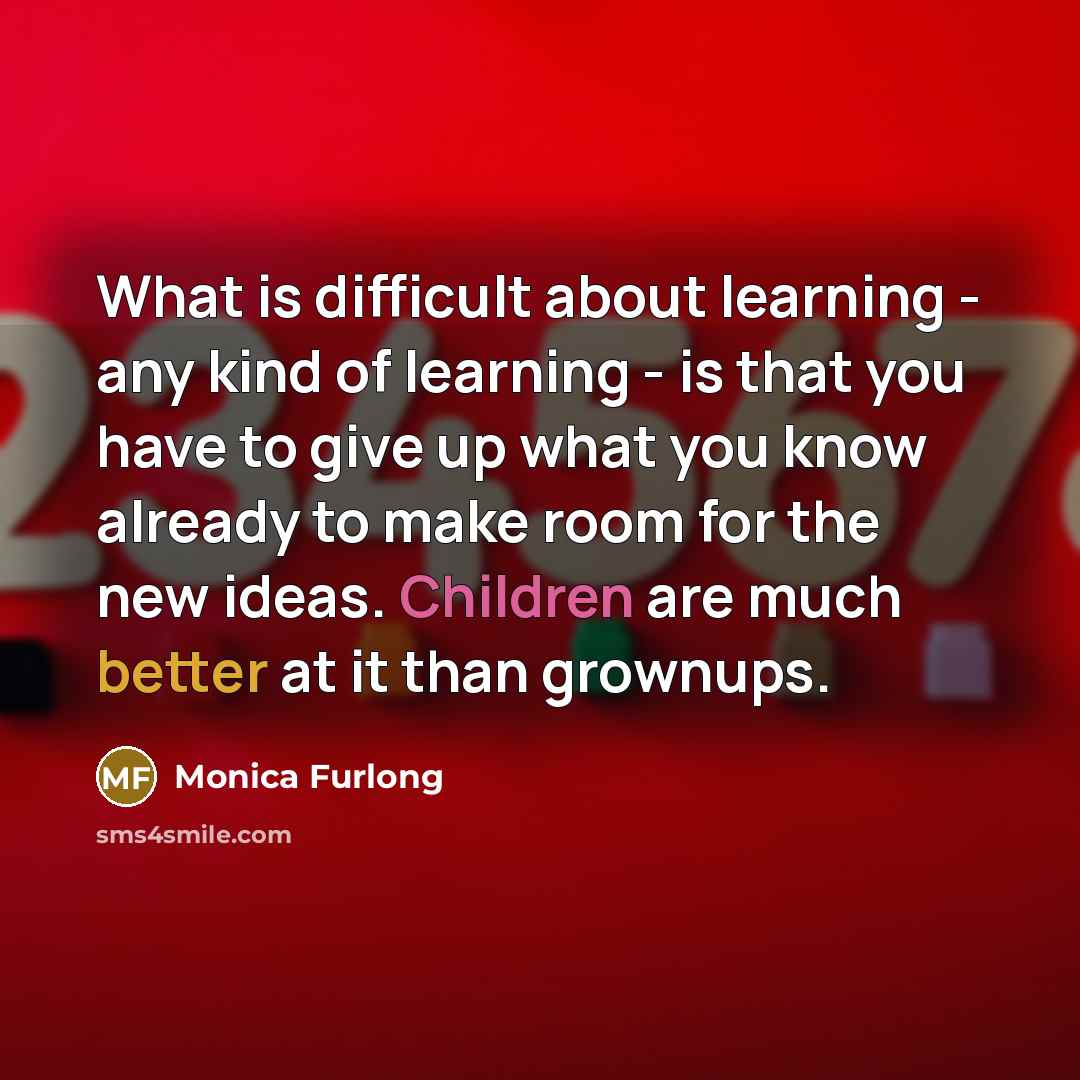 “What is difficult about learning - any kind of learning - is that you have to give up what you know already to make room for the new ideas. Children are much better at it than grownups.” quote by Monica Furlong
