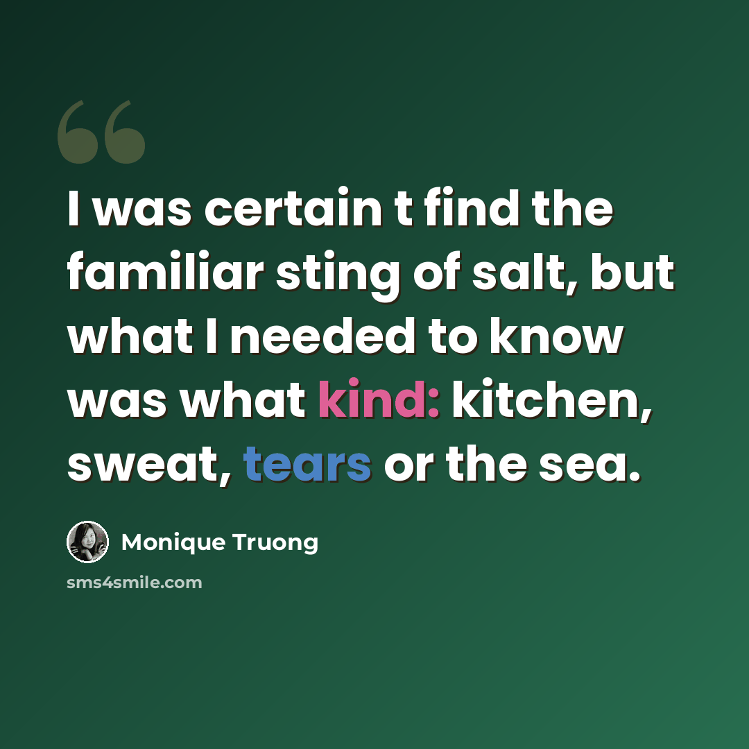 “I was certain t find the familiar sting of salt, but what I needed to know was what kind: kitchen, sweat, tears or the sea.” quote by Monique Truong