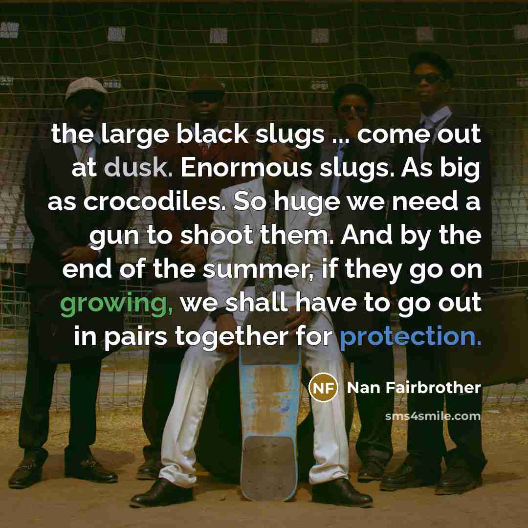 “the large black slugs ... come out at dusk. Enormous slugs. As big as crocodiles. So huge we need a gun to shoot them. And by the end of the summer, if they go on growing, we shall have to go out in pairs together for protection.” quote by Nan Fairbrother