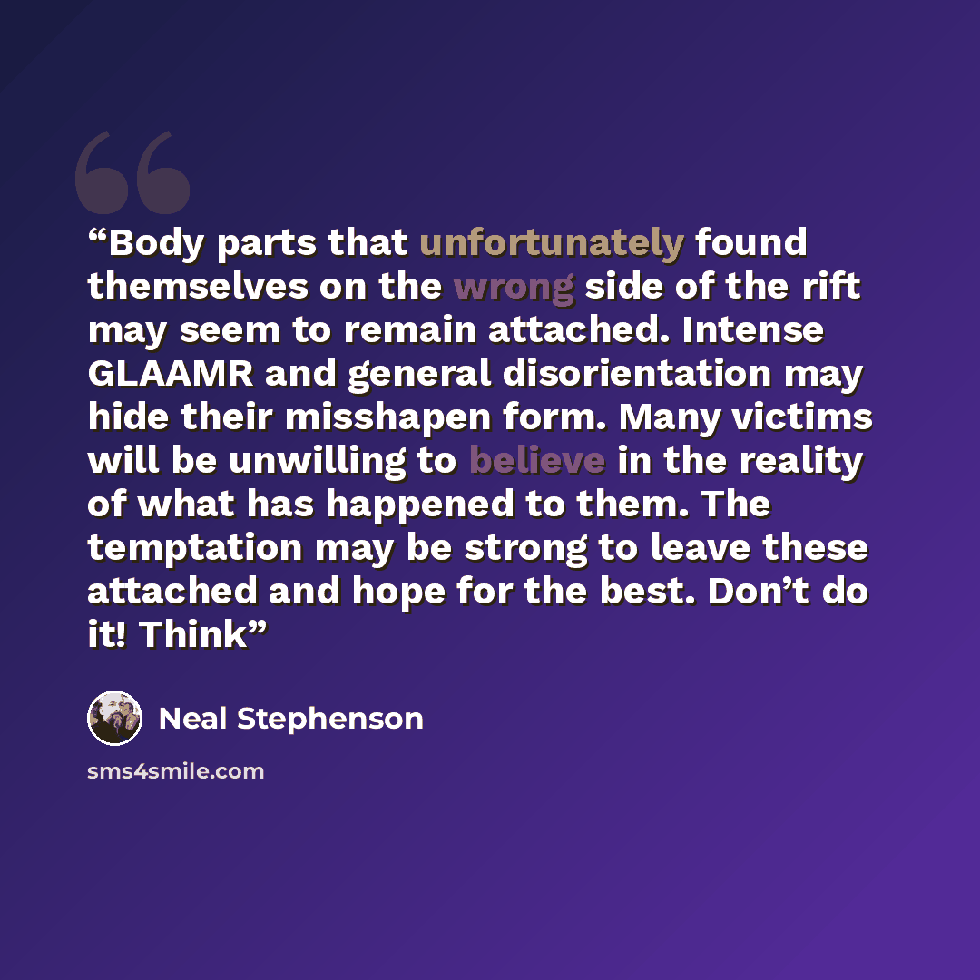 “Body parts that unfortunately found themselves on the wrong side of the rift may seem to remain attached. Intense GLAAMR and general disorientation may hide their misshapen form. Many victims will be unwilling to believe in the reality of what has happened to them. The temptation may be strong to…” quote by Neal Stephenson