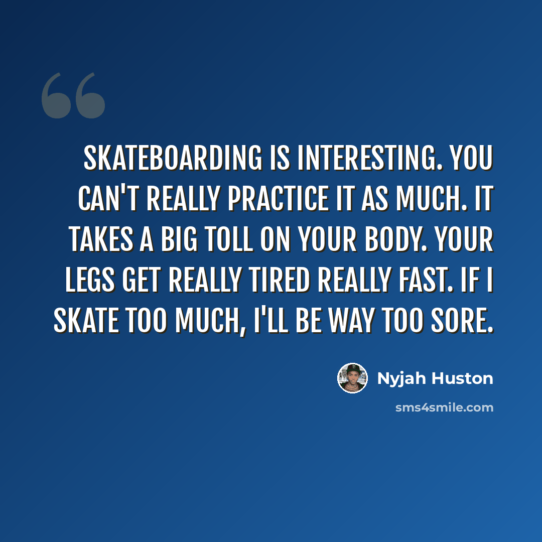 “Skateboarding is interesting. You can't really practice it as much. It takes a big toll on your body. Your legs get really tired really fast. If I skate too much, I'll be way too sore.” quote by Nyjah Huston