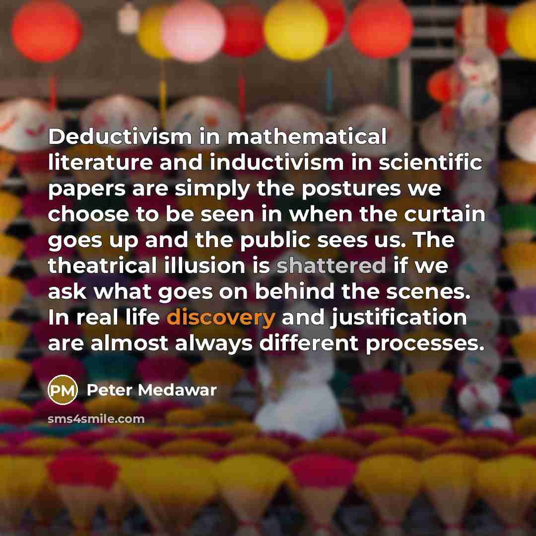 “Deductivism in mathematical literature and inductivism in scientific papers are simply the postures we choose to be seen in when the curtain goes up and the public sees us. The theatrical illusion is shattered if we ask what goes on behind the scenes. In real life discovery and justification are…” quote by Peter Medawar