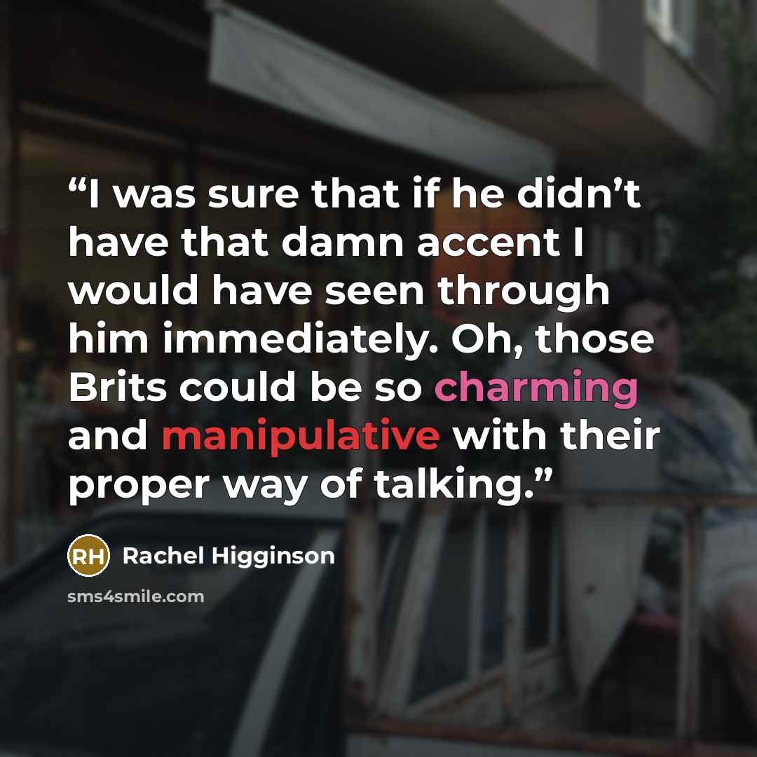 “I was sure that if he didn’t have that damn accent I would have seen through him immediately. Oh, those Brits could be so charming and manipulative with their proper way of talking.” quote by Rachel Higginson