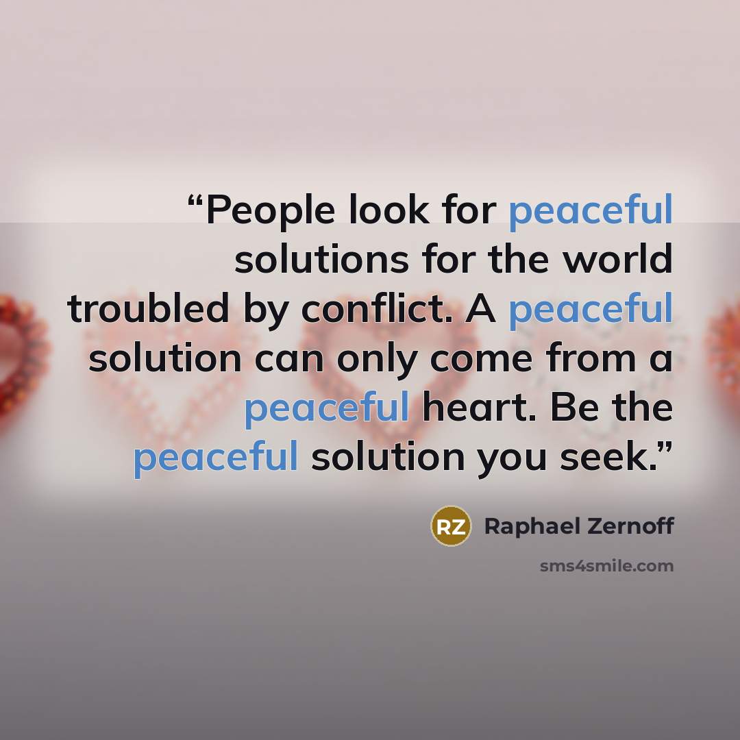 “People look for peaceful solutions for the world troubled by conflict. A peaceful solution can only come from a peaceful heart. Be the peaceful solution you seek.” quote by Raphael Zernoff