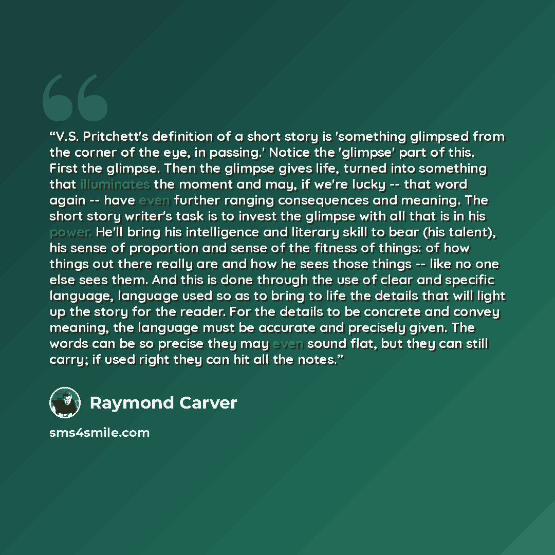 “V.S. Pritchett's definition of a short story is 'something glimpsed from the corner of the eye, in passing.' Notice the 'glimpse' part of this. First the glimpse. Then the glimpse gives life, turned into something that illuminates the moment and may, if we're lucky -- that word again -- have even…” quote by Raymond Carver