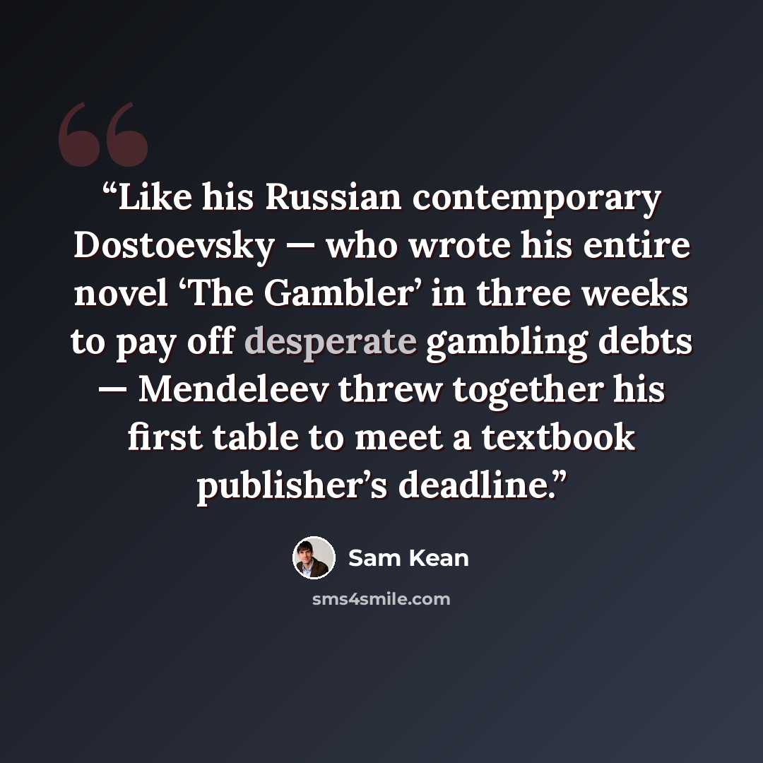 “Like his Russian contemporary Dostoevsky — who wrote his entire novel ‘The Gambler’ in three weeks to pay off desperate gambling debts — Mendeleev threw together his first table to meet a textbook publisher’s deadline.” quote by Sam Kean