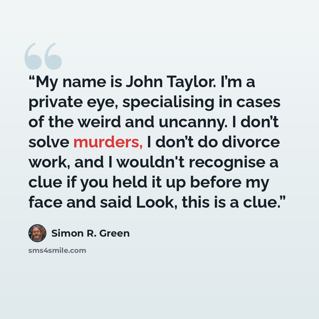 “My name is John Taylor. I’m a private eye, specialising in cases of the weird and uncanny. I don’t solve murders, I don’t do divorce work, and I wouldn't recognise a clue if you held it up before my face and said Look, this is a clue.” quote by Simon R. Green