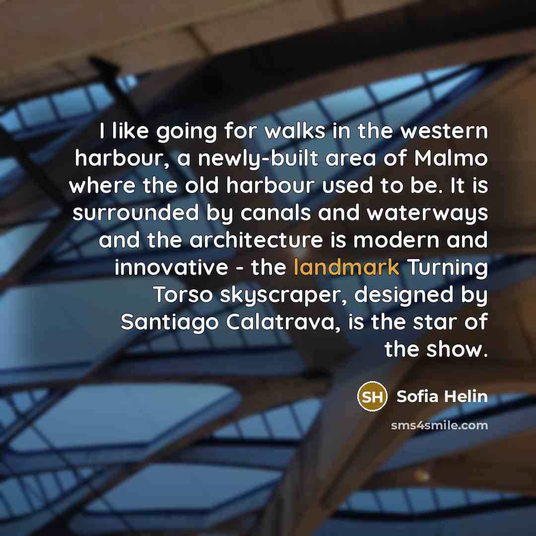 “I like going for walks in the western harbour, a newly-built area of Malmo where the old harbour used to be. It is surrounded by canals and waterways and the architecture is modern and innovative - the landmark Turning Torso skyscraper, designed by Santiago Calatrava, is the star of the show.” quote by Sofia Helin
