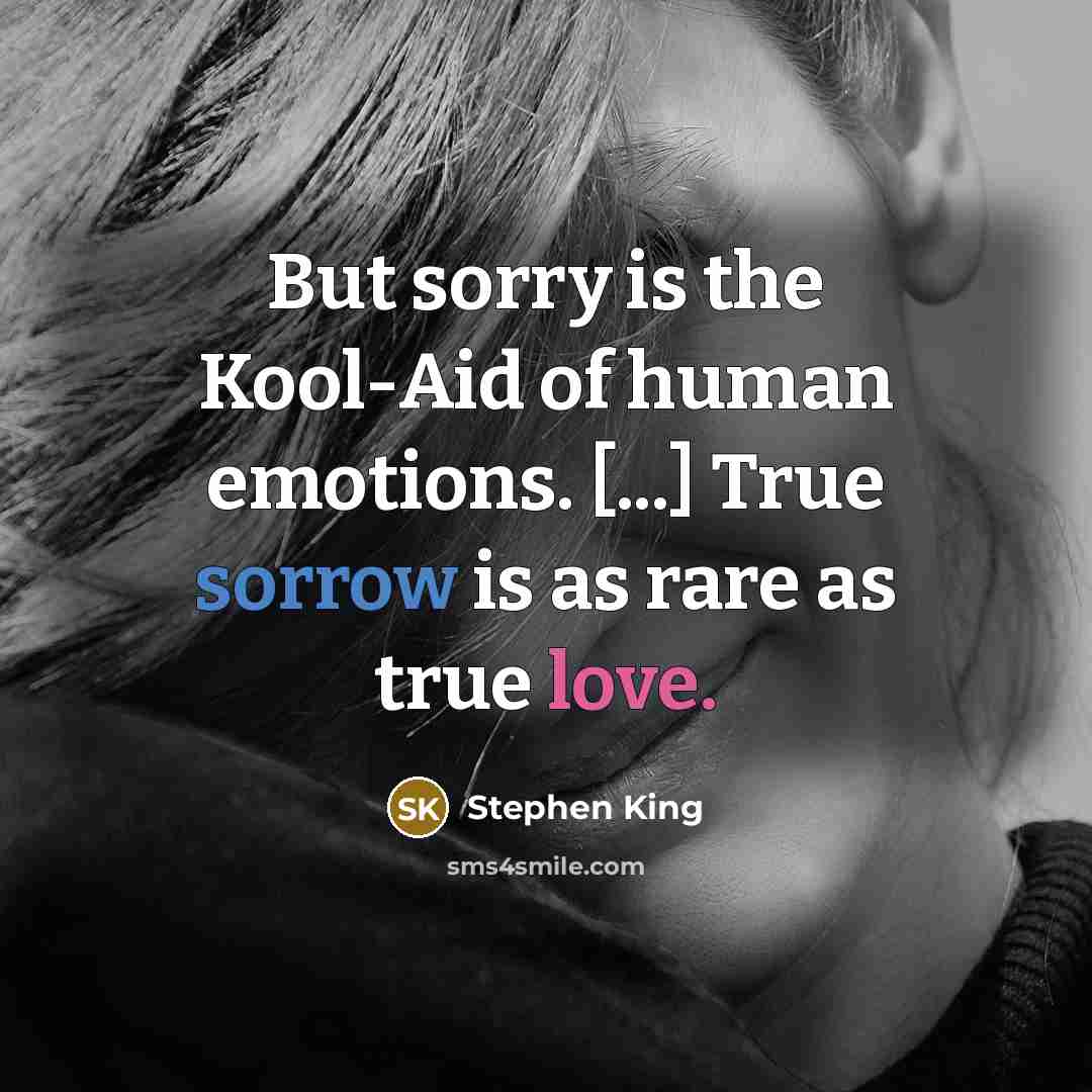 “But sorry is the Kool-Aid of human emotions. [...] True sorrow is as rare as true love.” quote by Stephen King