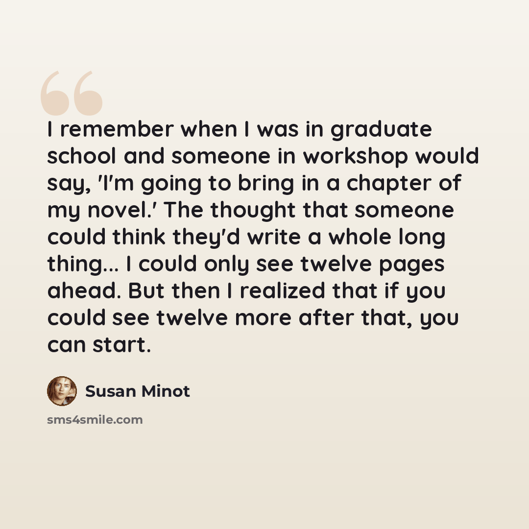 “I remember when I was in graduate school and someone in workshop would say, 'I'm going to bring in a chapter of my novel.' The thought that someone could think they'd write a whole long thing... I could only see twelve pages ahead. But then I realized that if you could see twelve more after that…” quote by Susan Minot