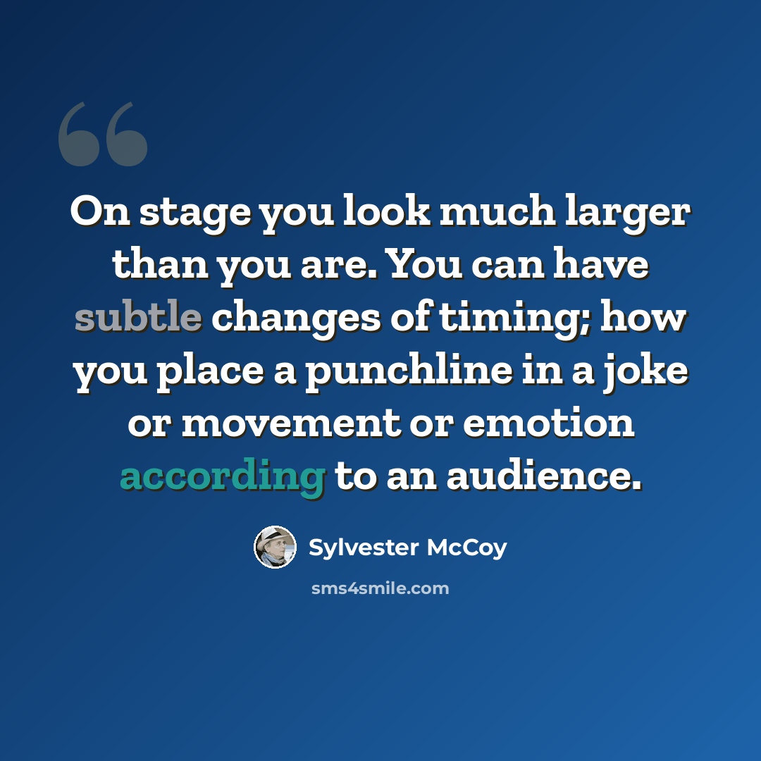 “On stage you look much larger than you are. You can have subtle changes of timing; how you place a punchline in a joke or movement or emotion according to an audience.” quote by Sylvester McCoy