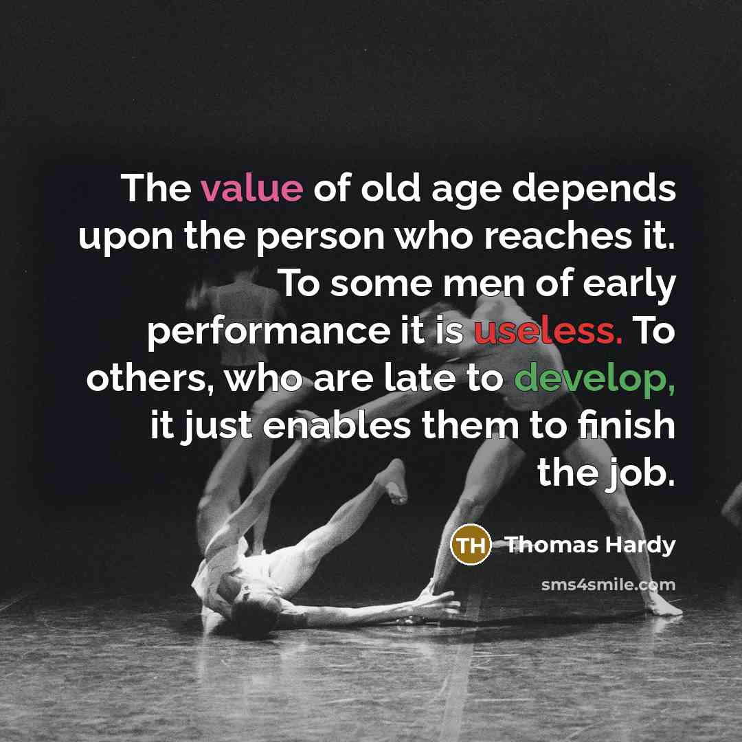 “The value of old age depends upon the person who reaches it. To some men of early performance it is useless. To others, who are late to develop, it just enables them to finish the job.” quote by Thomas Hardy