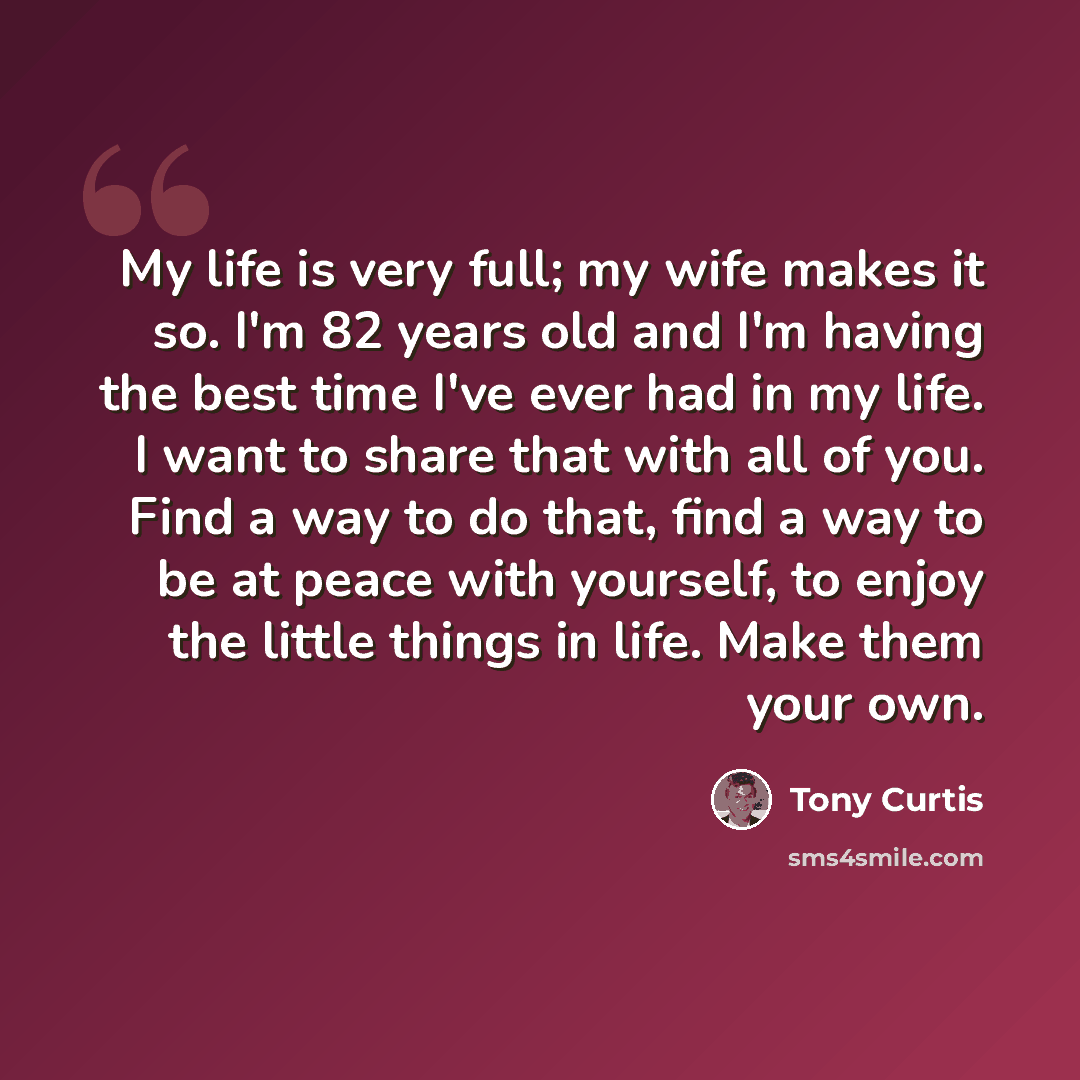 “My life is very full; my wife makes it so. I'm 82 years old and I'm having the best time I've ever had in my life. I want to share that with all of you. Find a way to do that, find a way to be at peace with yourself, to enjoy the little things in life. Make them your own.” quote by Tony Curtis