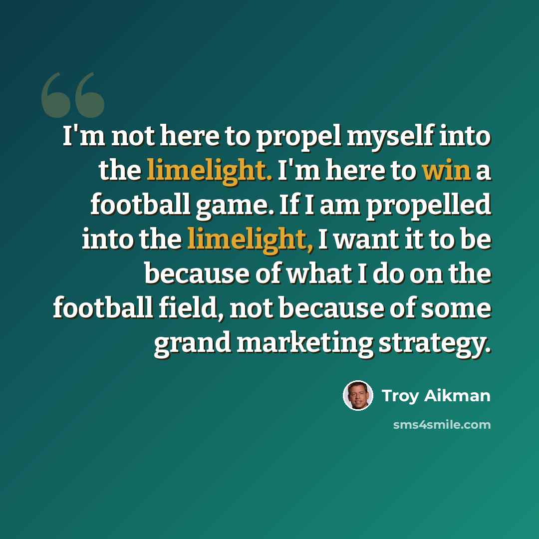 “I'm not here to propel myself into the limelight. I'm here to win a football game. If I am propelled into the limelight, I want it to be because of what I do on the football field, not because of some grand marketing strategy.” quote by Troy Aikman