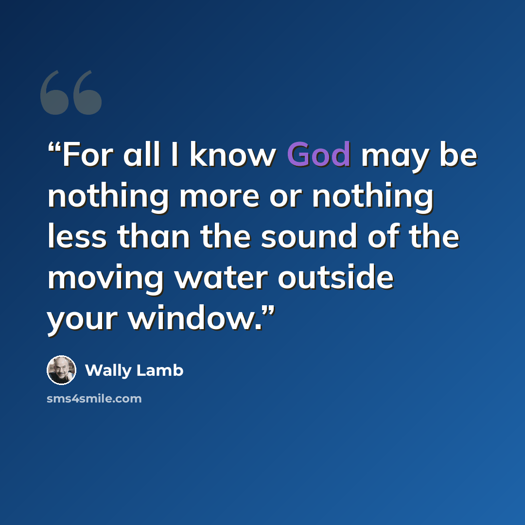 “For all I know God may be nothing more or nothing less than the sound of the moving water outside your window.” quote by Wally Lamb