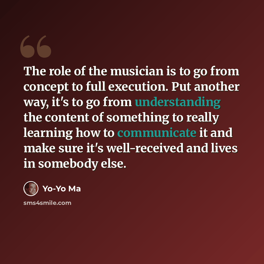 “The role of the musician is to go from concept to full execution. Put another way, it's to go from understanding the content of something to really learning how to communicate it and make sure it's well-received and lives in somebody else.” quote by Yo-Yo Ma