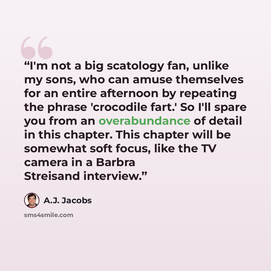 “I'm not a big scatology fan, unlike my sons, who can amuse themselves for an entire afternoon by repeating the phrase 'crocodile fart.' So I'll spare you from an overabundance of detail in this chapter. This chapter will be somewhat soft focus, like the TV camera in a Barbra Streisand interview.” quote by A.J. Jacobs