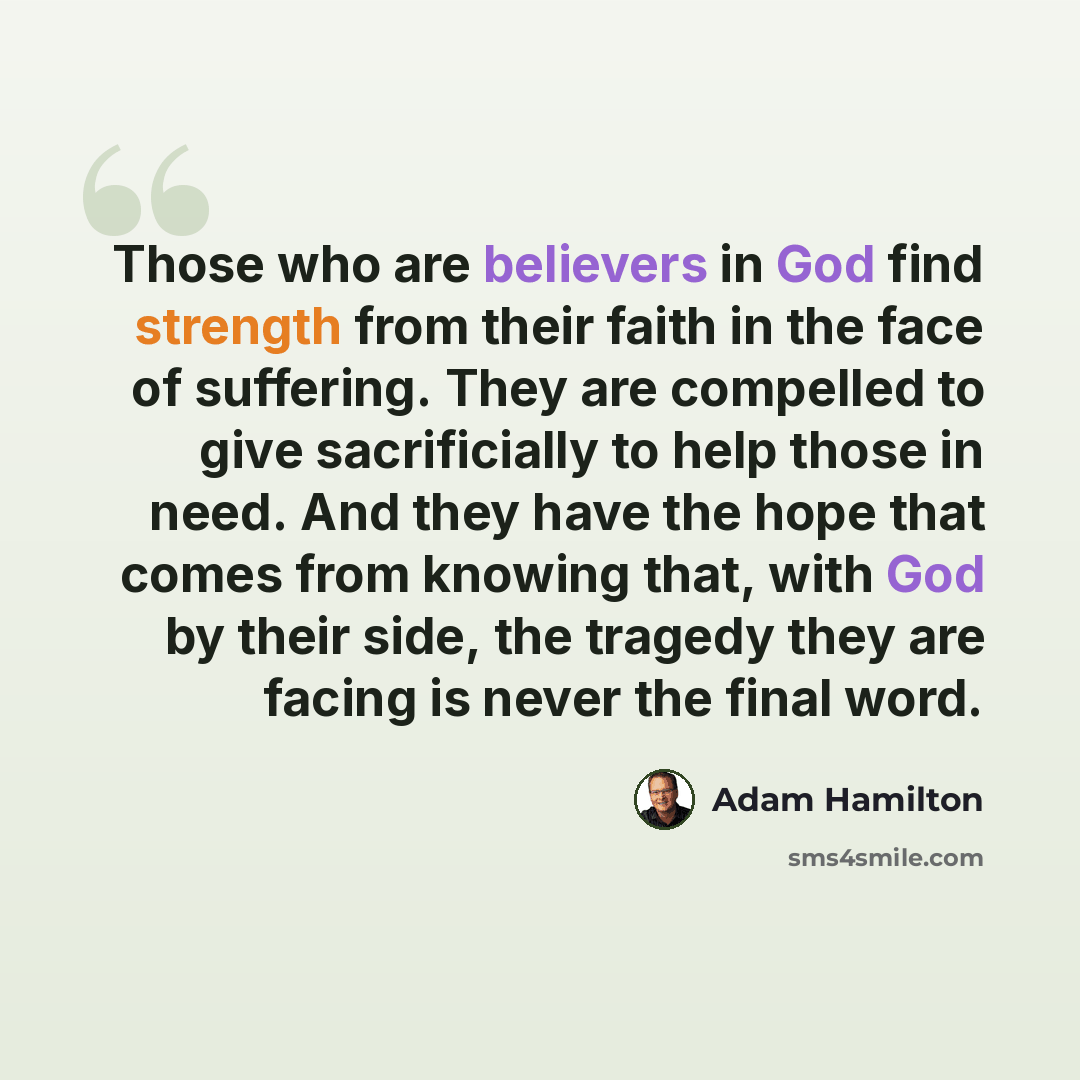 “Those who are believers in God find strength from their faith in the face of suffering. They are compelled to give sacrificially to help those in need. And they have the hope that comes from knowing that, with God by their side, the tragedy they are facing is never the final word.” quote by Adam Hamilton