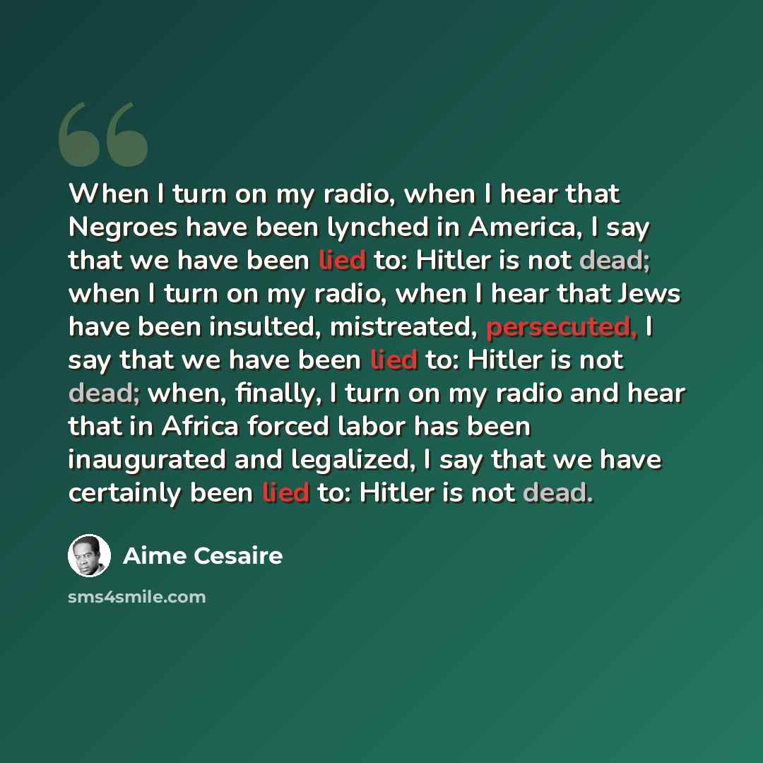 “When I turn on my radio, when I hear that Negroes have been lynched in America, I say that we have been lied to: Hitler is not dead; when I turn on my radio, when I hear that Jews have been insulted, mistreated, persecuted, I say that we have been lied to: Hitler is not dead; when, finally, I turn…” quote by Aime Cesaire