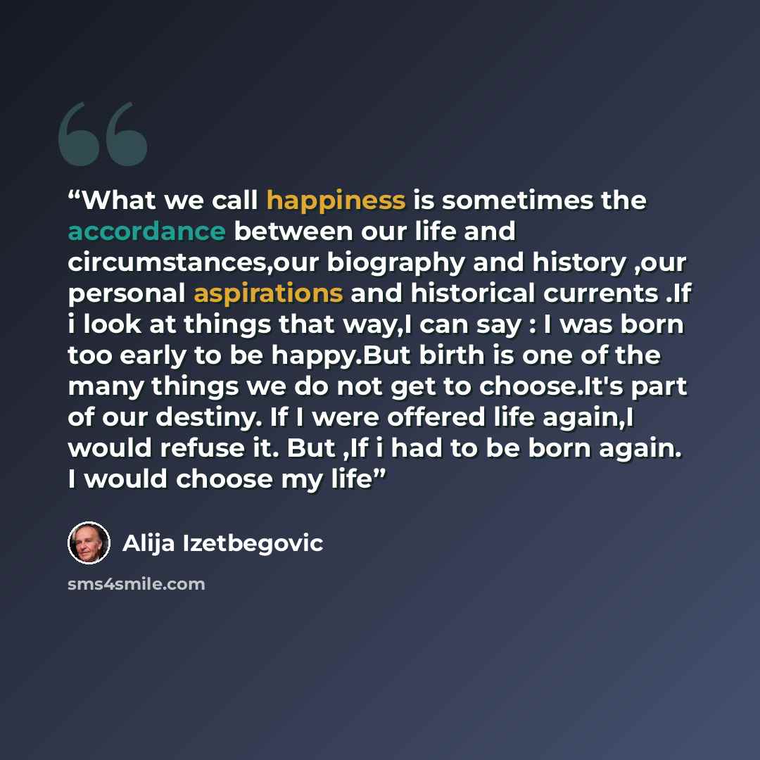 “What we call happiness is sometimes the accordance between our life and circumstances,our biography and history ,our personal aspirations and historical currents .If i look at things that way,I can say : I was born too early to be happy.But birth is one of the many things we do not get to…” quote by Alija Izetbegović