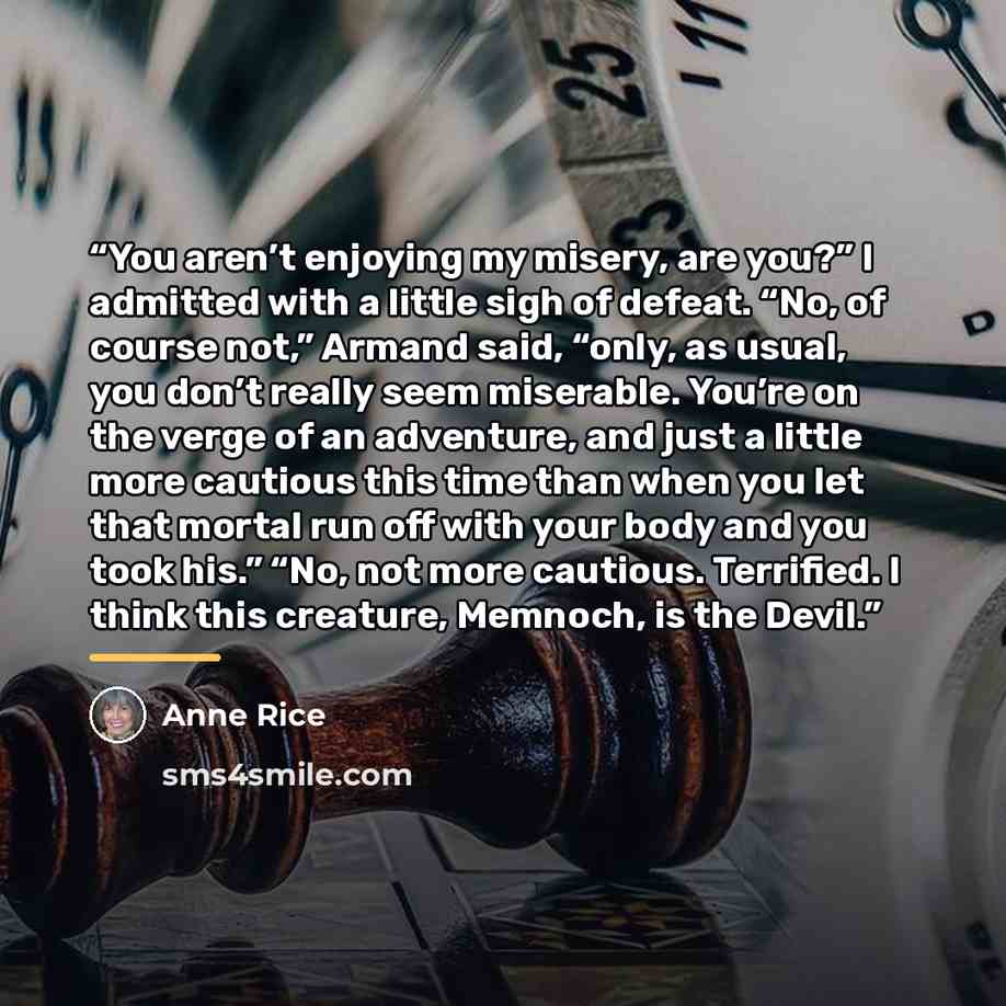 “You aren’t enjoying my misery, are you?” I admitted with a little sigh of defeat. “No, of course not,” Armand said, “only, as usual, you don’t really seem miserable. You’re on the verge of an adventure, and just a little more cautious this time than when you let that mortal run off with your body…” quote by Anne Rice