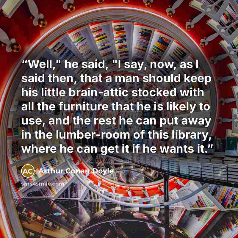 “Well," he said, "I say, now, as I said then, that a man should keep his little brain-attic stocked with all the furniture that he is likely to use, and the rest he can put away in the lumber-room of this library, where he can get it if he wants it.” quote by Arthur Conan Doyle
