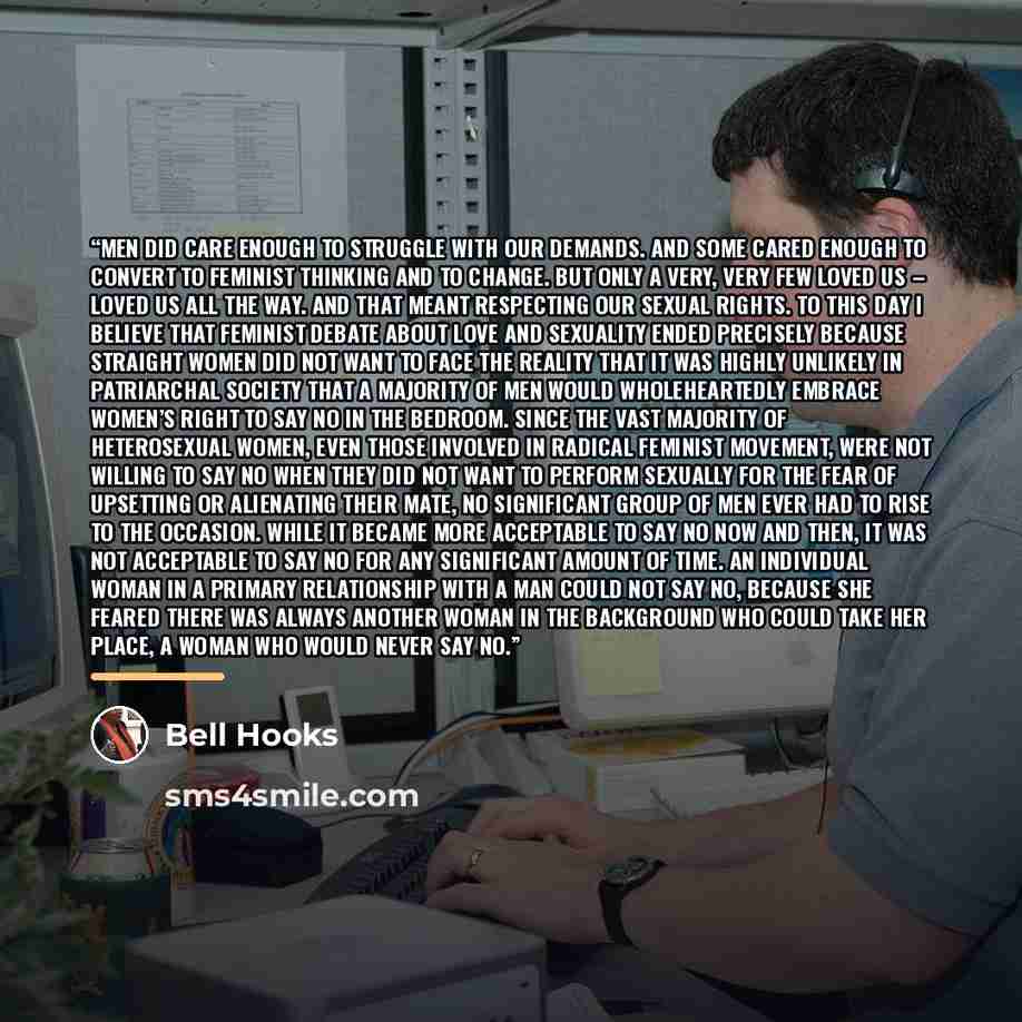 “Men did care enough to struggle with our demands. And some cared enough to convert to feminist thinking and to change. But only a very, very few loved us – loved us all the way. And that meant respecting our sexual rights. To this day I believe that feminist debate about love and sexuality ended…” quote by bell hooks