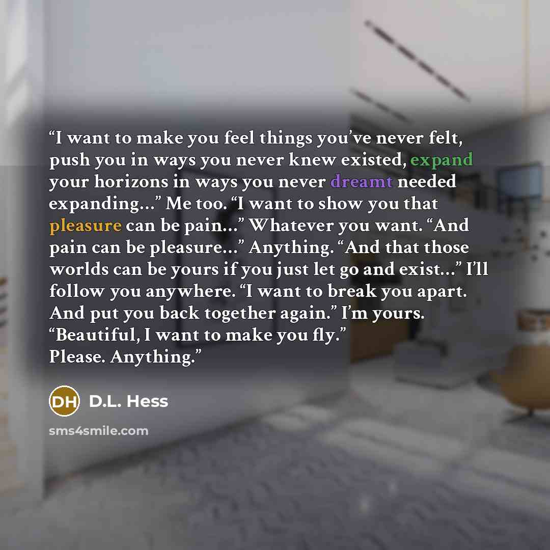 “I want to make you feel things you’ve never felt, push you in ways you never knew existed, expand your horizons in ways you never dreamt needed expanding…” Me too. “I want to show you that pleasure can be pain…” Whatever you want. “And pain can be pleasure…” Anything. “And that those worlds can be…” quote by D.L. Hess