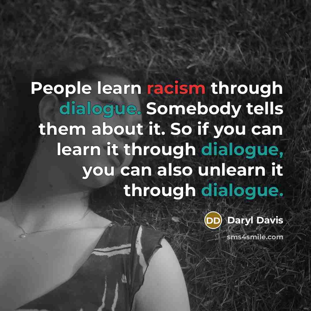 “People learn racism through dialogue. Somebody tells them about it. So if you can learn it through dialogue, you can also unlearn it through dialogue.” quote by Daryl Davis