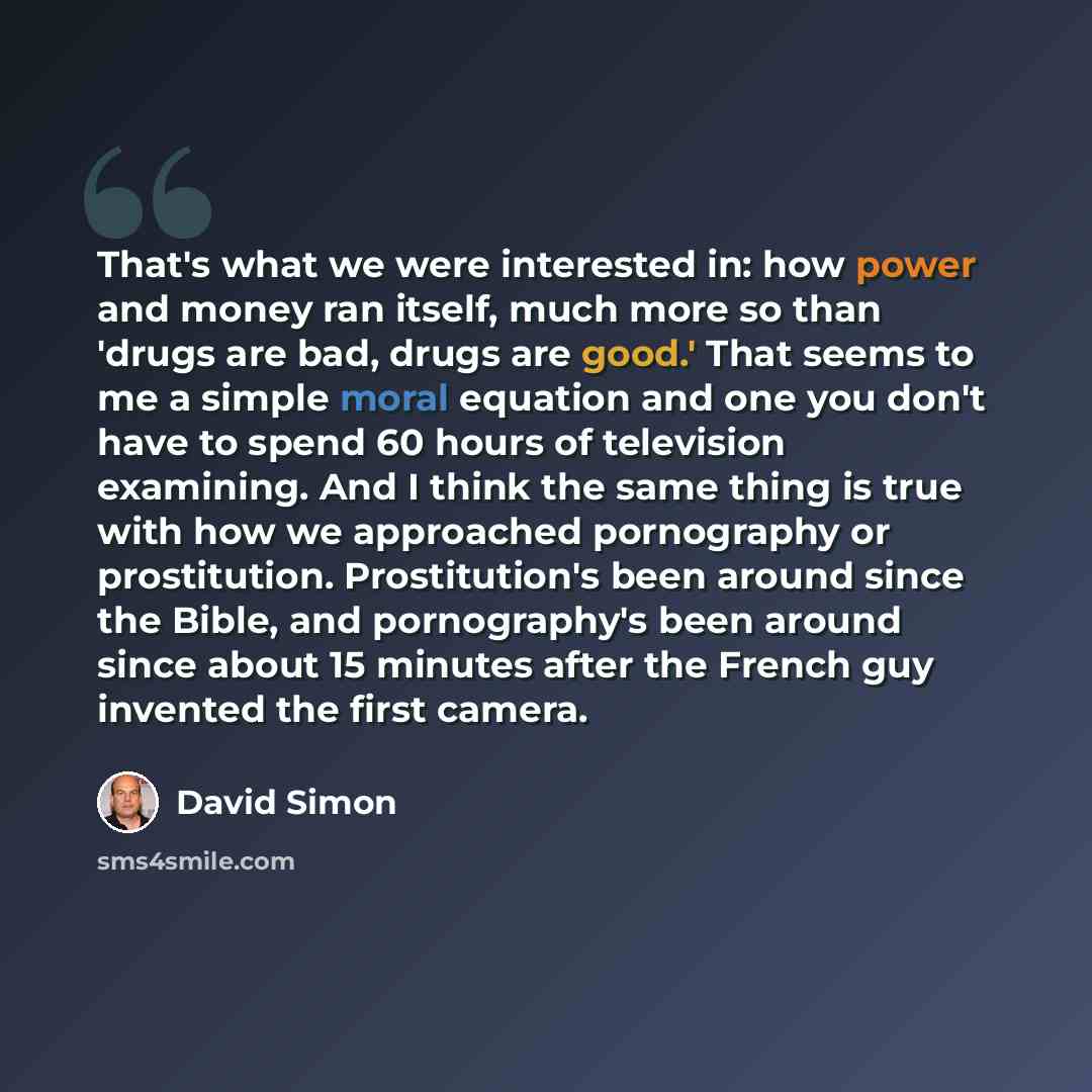 “That's what we were interested in: how power and money ran itself, much more so than 'drugs are bad, drugs are good.' That seems to me a simple moral equation and one you don't have to spend 60 hours of television examining. And I think the same thing is true with how we approached pornography or…” quote by David Simon