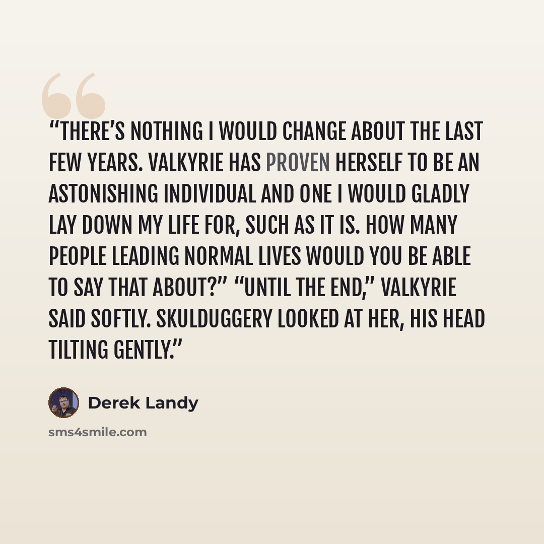 “There’s nothing I would change about the last few years. Valkyrie has proven herself to be an astonishing individual and one I would gladly lay down my life for, such as it is. How many people leading normal lives would you be able to say that about?” “Until the end,” Valkyrie said softly…” quote by Derek Landy
