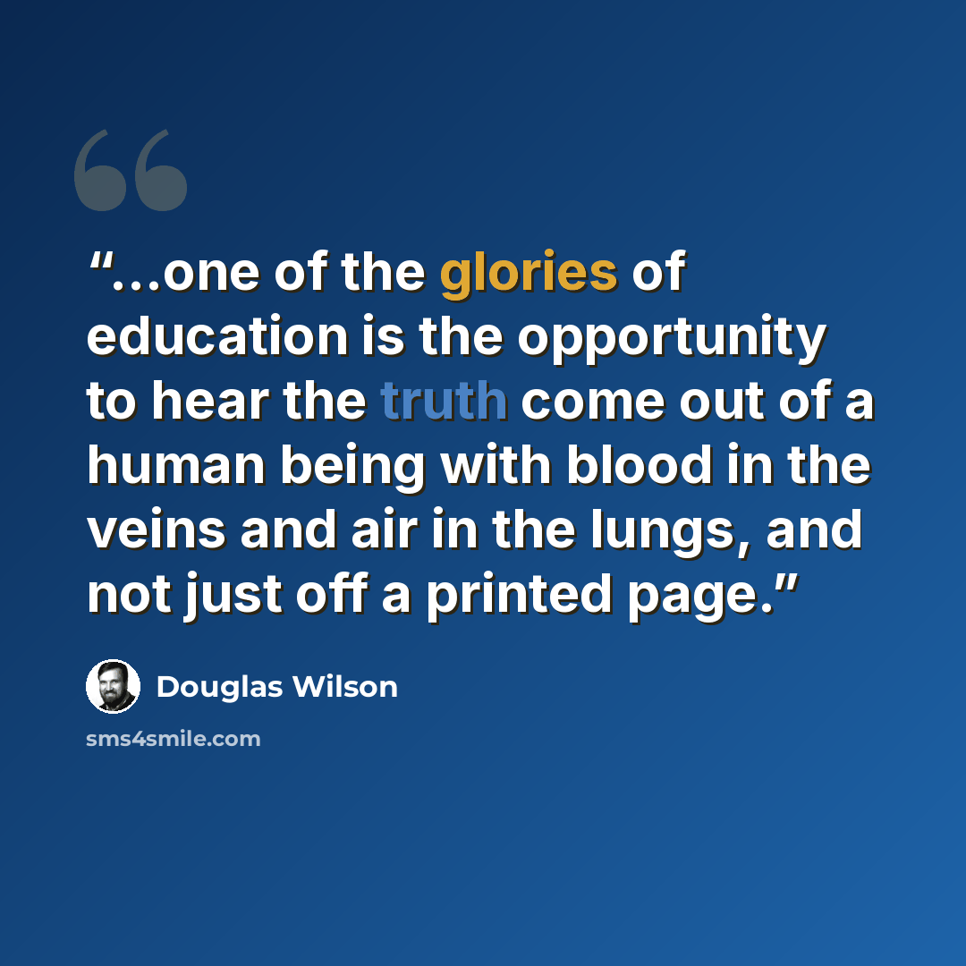 “...one of the glories of education is the opportunity to hear the truth come out of a human being with blood in the veins and air in the lungs, and not just off a printed page.” quote by Douglas Wilson