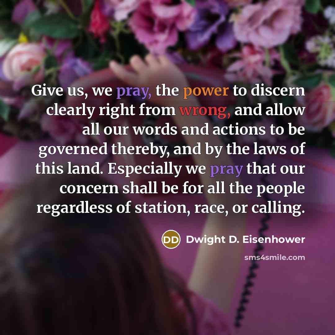 “Give us, we pray, the power to discern clearly right from wrong, and allow all our words and actions to be governed thereby, and by the laws of this land. Especially we pray that our concern shall be for all the people regardless of station, race, or calling.” quote by Dwight D. Eisenhower