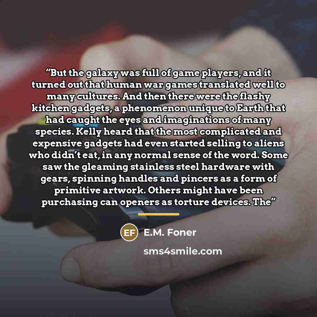 “But the galaxy was full of game players, and it turned out that human war games translated well to many cultures. And then there were the flashy kitchen gadgets, a phenomenon unique to Earth that had caught the eyes and imaginations of many species. Kelly heard that the most complicated and…” quote by E.M. Foner