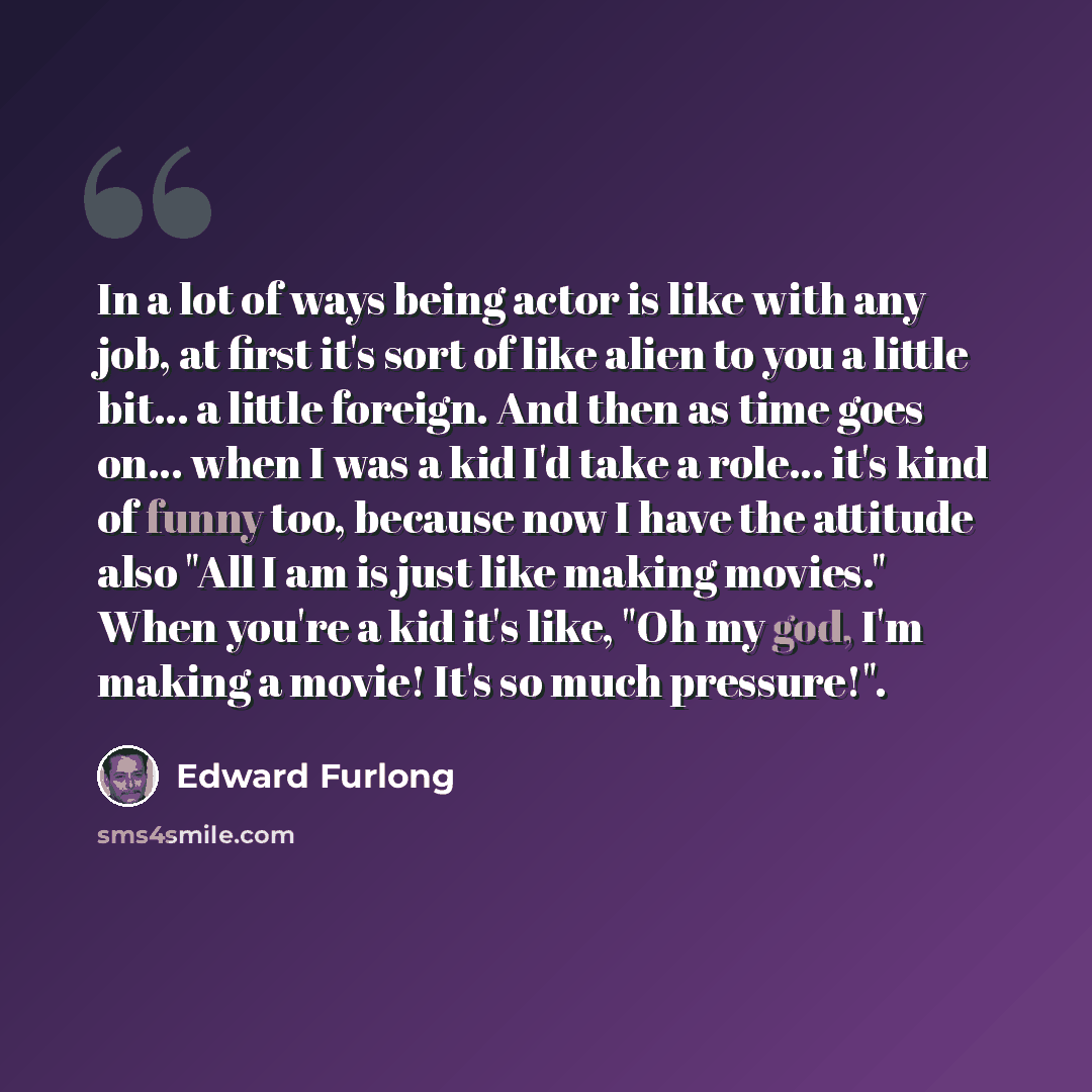 “In a lot of ways being actor is like with any job, at first it's sort of like alien to you a little bit... a little foreign. And then as time goes on... when I was a kid I'd take a role... it's kind of funny too, because now I have the attitude also "All I am is just like making movies." When…” quote by Edward Furlong