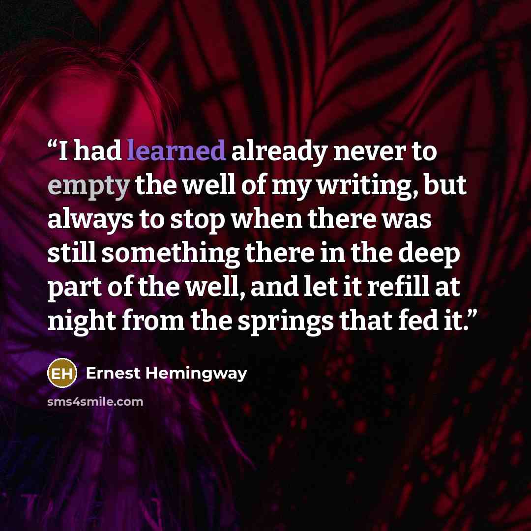 “I had learned already never to empty the well of my writing, but always to stop when there was still something there in the deep part of the well, and let it refill at night from the springs that fed it.” quote by Ernest Hemingway