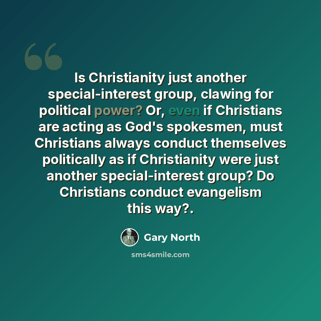 “Is Christianity just another special-interest group, clawing for political power? Or, even if Christians are acting as God's spokesmen, must Christians always conduct themselves politically as if Christianity were just another special-interest group? Do Christians conduct evangelism this way?.” quote by Gary North