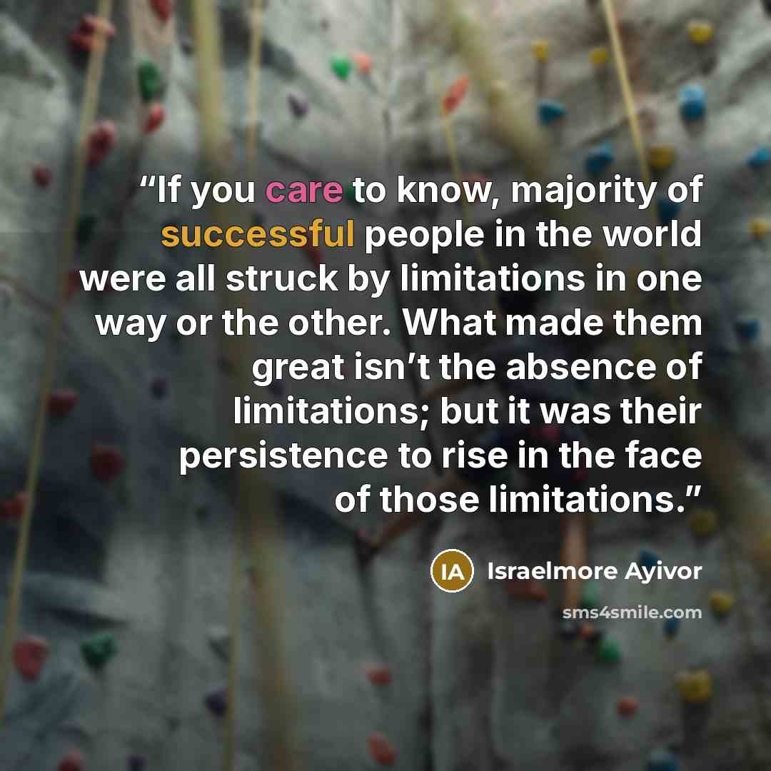 “If you care to know, majority of successful people in the world were all struck by limitations in one way or the other. What made them great isn’t the absence of limitations; but it was their persistence to rise in the face of those limitations.” quote by Israelmore Ayivor