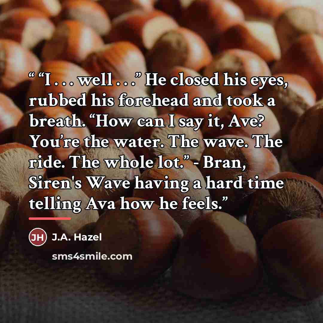 ““I . . . well . . .” He closed his eyes, rubbed his forehead and took a breath. “How can I say it, Ave? You’re the water. The wave. The ride. The whole lot.” - Bran, Siren's Wave having a hard time telling Ava how he feels.” quote by J.A. Hazel