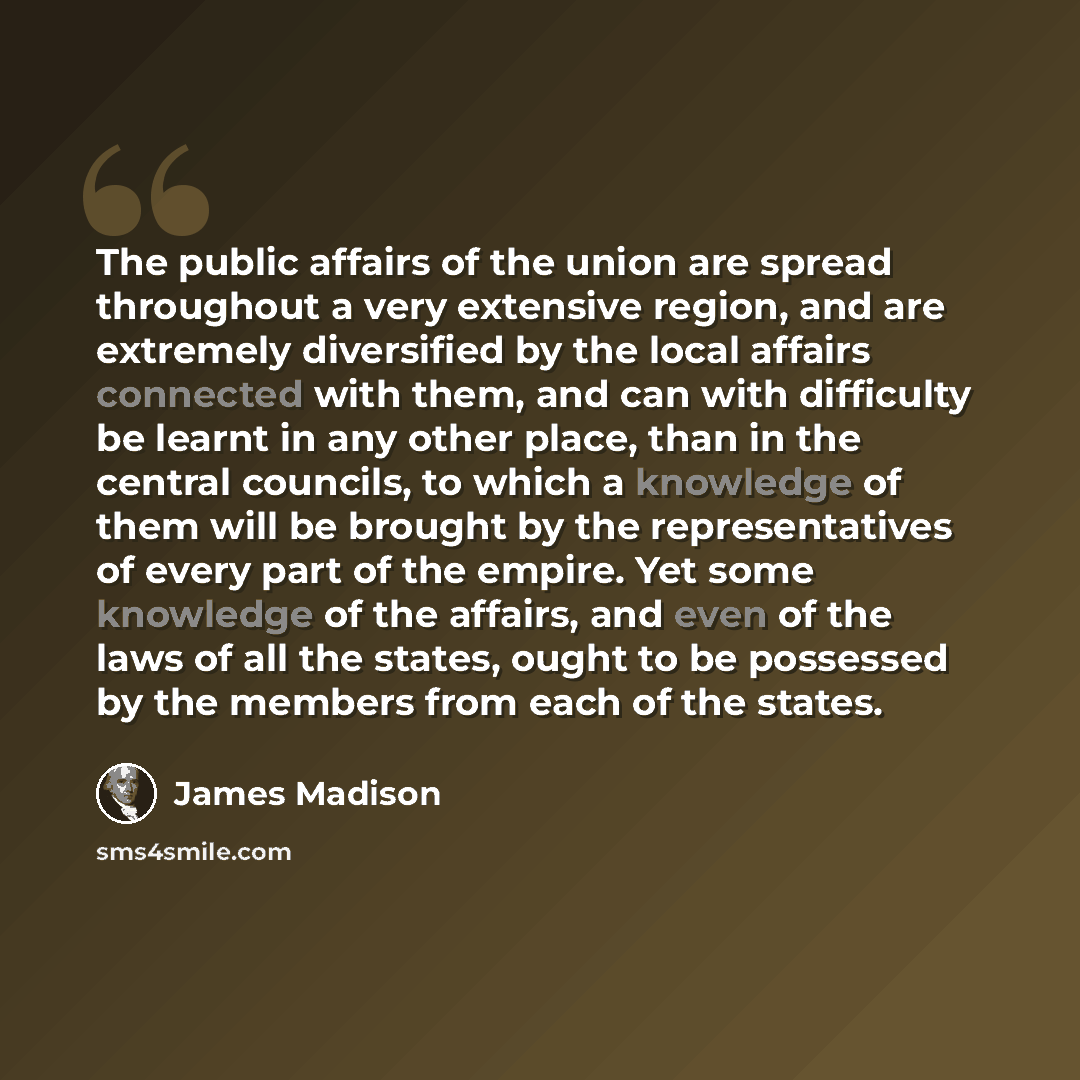 “The public affairs of the union are spread throughout a very extensive region, and are extremely diversified by the local affairs connected with them, and can with difficulty be learnt in any other place, than in the central councils, to which a knowledge of them will be brought by the…” quote by James Madison