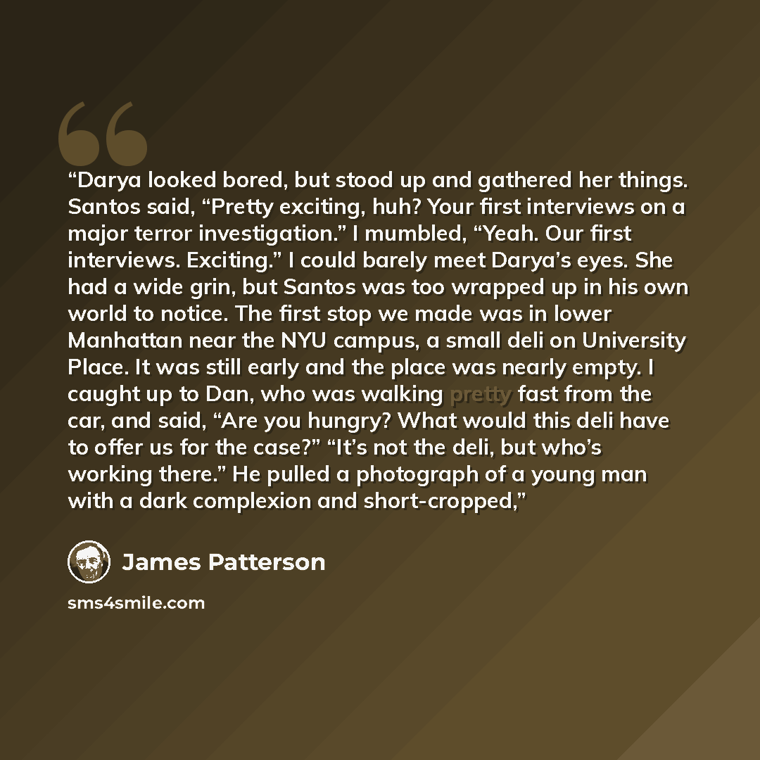 “Darya looked bored, but stood up and gathered her things. Santos said, “Pretty exciting, huh? Your first interviews on a major terror investigation.” I mumbled, “Yeah. Our first interviews. Exciting.” I could barely meet Darya’s eyes. She had a wide grin, but Santos was too wrapped up in his own…” quote by James Patterson