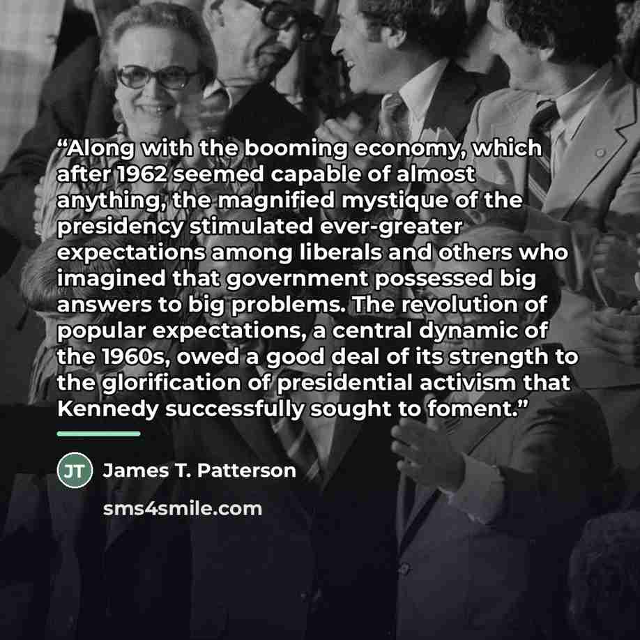 “Along with the booming economy, which after 1962 seemed capable of almost anything, the magnified mystique of the presidency stimulated ever-greater expectations among liberals and others who imagined that government possessed big answers to big problems. The revolution of popular expectations, a…” quote by James T. Patterson