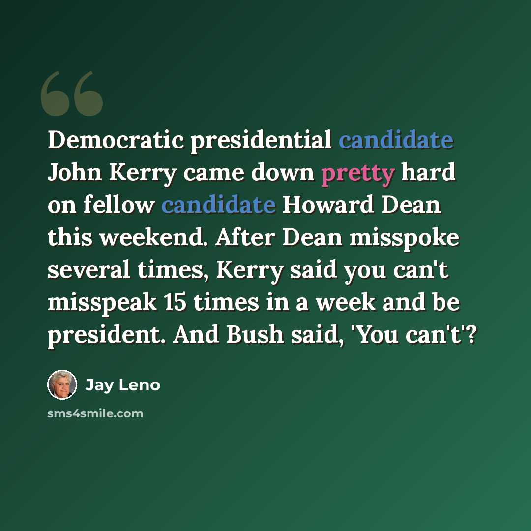 “Democratic presidential candidate John Kerry came down pretty hard on fellow candidate Howard Dean this weekend. After Dean misspoke several times, Kerry said you can't misspeak 15 times in a week and be president. And Bush said, 'You can't'?” quote by Jay Leno