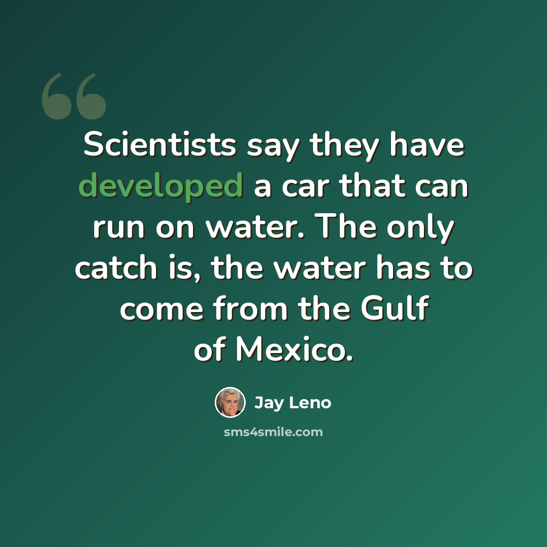 “Scientists say they have developed a car that can run on water. The only catch is, the water has to come from the Gulf of Mexico.” quote by Jay Leno