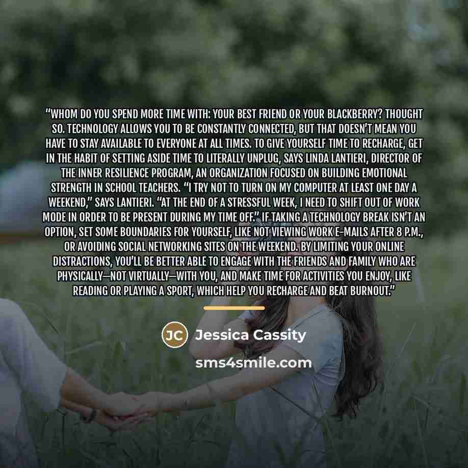 “WHOM DO YOU SPEND MORE time with: your best friend or your Blackberry? Thought so. Technology allows you to be constantly connected, but that doesn’t mean you have to stay available to everyone at all times. To give yourself time to recharge, get in the habit of setting aside time to literally…” quote by Jessica Cassity
