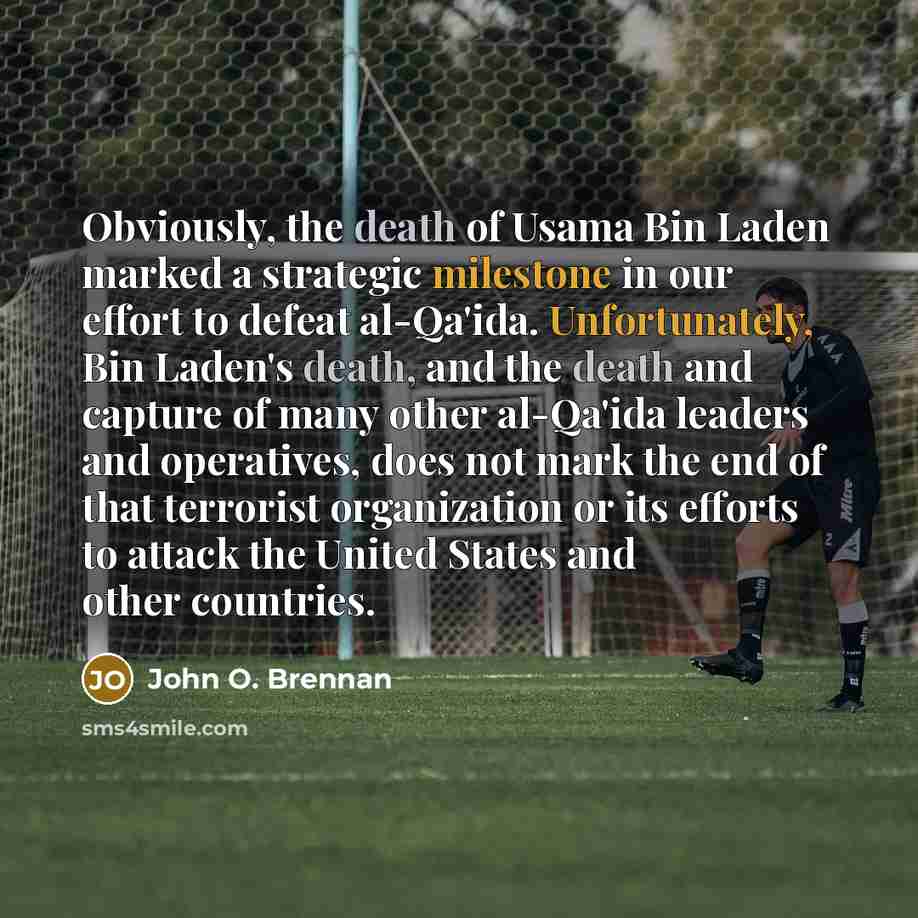 “Obviously, the death of Usama Bin Laden marked a strategic milestone in our effort to defeat al-Qa'ida. Unfortunately, Bin Laden's death, and the death and capture of many other al-Qa'ida leaders and operatives, does not mark the end of that terrorist organization or its efforts to attack the…” quote by John O. Brennan
