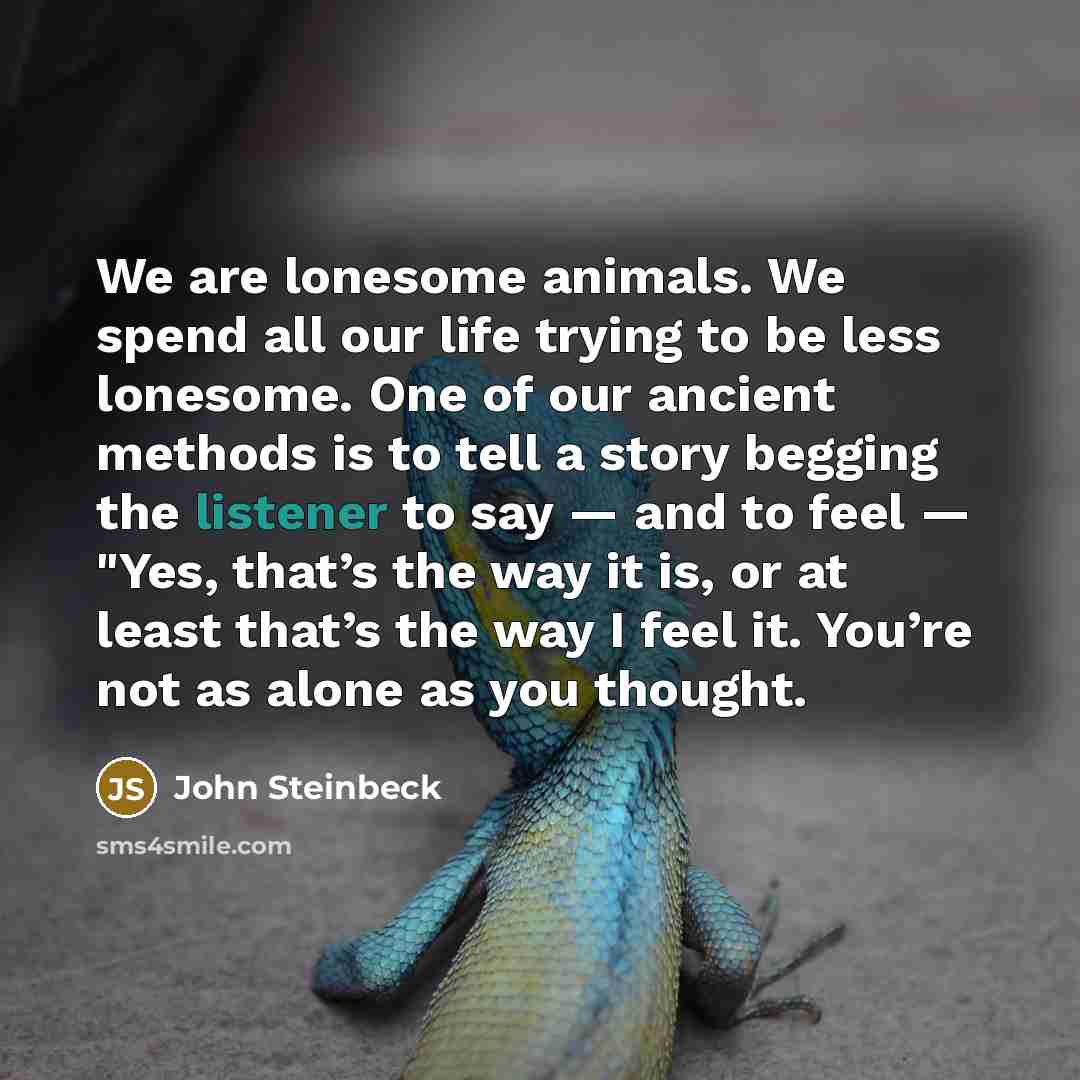 “We are lonesome animals. We spend all our life trying to be less lonesome. One of our ancient methods is to tell a story begging the listener to say — and to feel — "Yes, that’s the way it is, or at least that’s the way I feel it. You’re not as alone as you thought.” quote by John Steinbeck