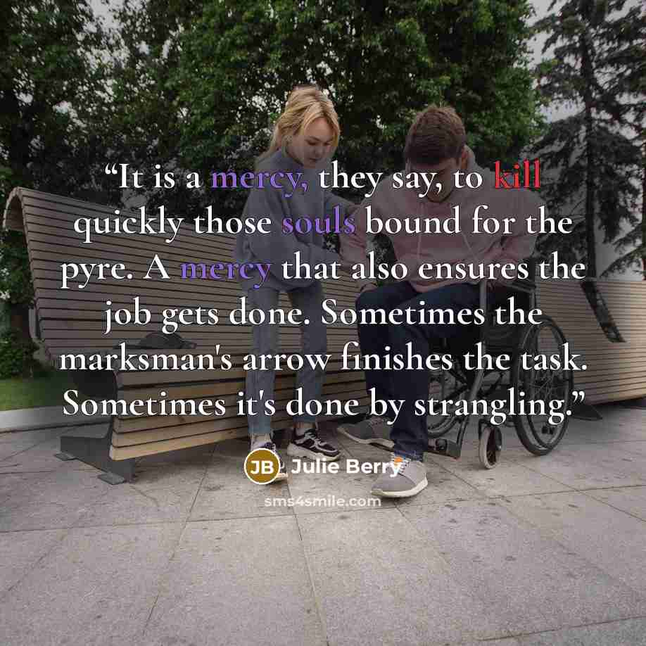 “It is a mercy, they say, to kill quickly those souls bound for the pyre. A mercy that also ensures the job gets done. Sometimes the marksman's arrow finishes the task. Sometimes it's done by strangling.” quote by Julie Berry