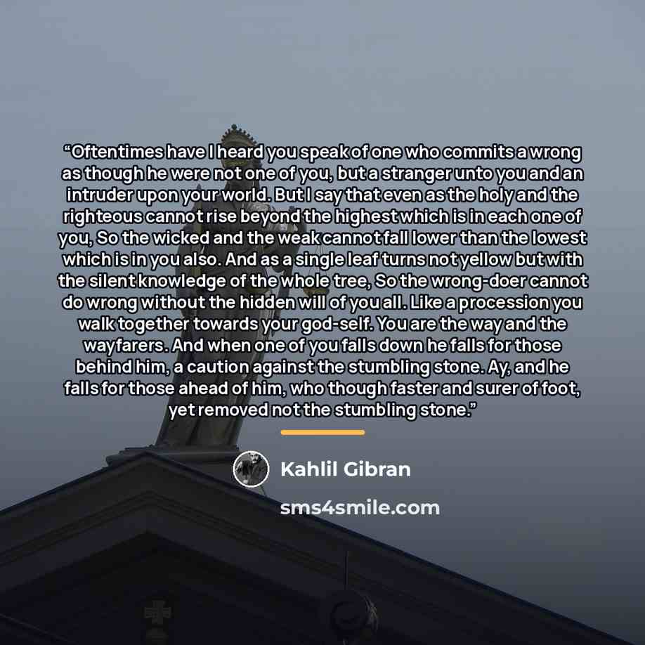 “Oftentimes have I heard you speak of one who commits a wrong as though he were not one of you, but a stranger unto you and an intruder upon your world. But I say that even as the holy and the righteous cannot rise beyond the highest which is in each one of you, So the wicked and the weak cannot…” quote by Kahlil Gibran